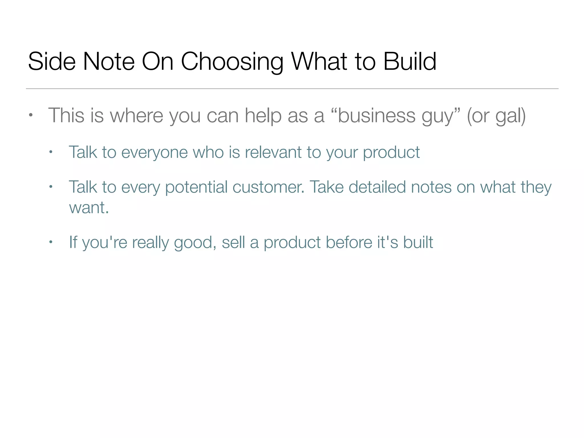Side Note On Choosing What to Build
• This is where you can help as a “business guy” (or gal)
• Talk to everyone who is relevant to your product
• Talk to every potential customer. Take detailed notes on what they
want.
• If you're really good, sell a product before it's built
 