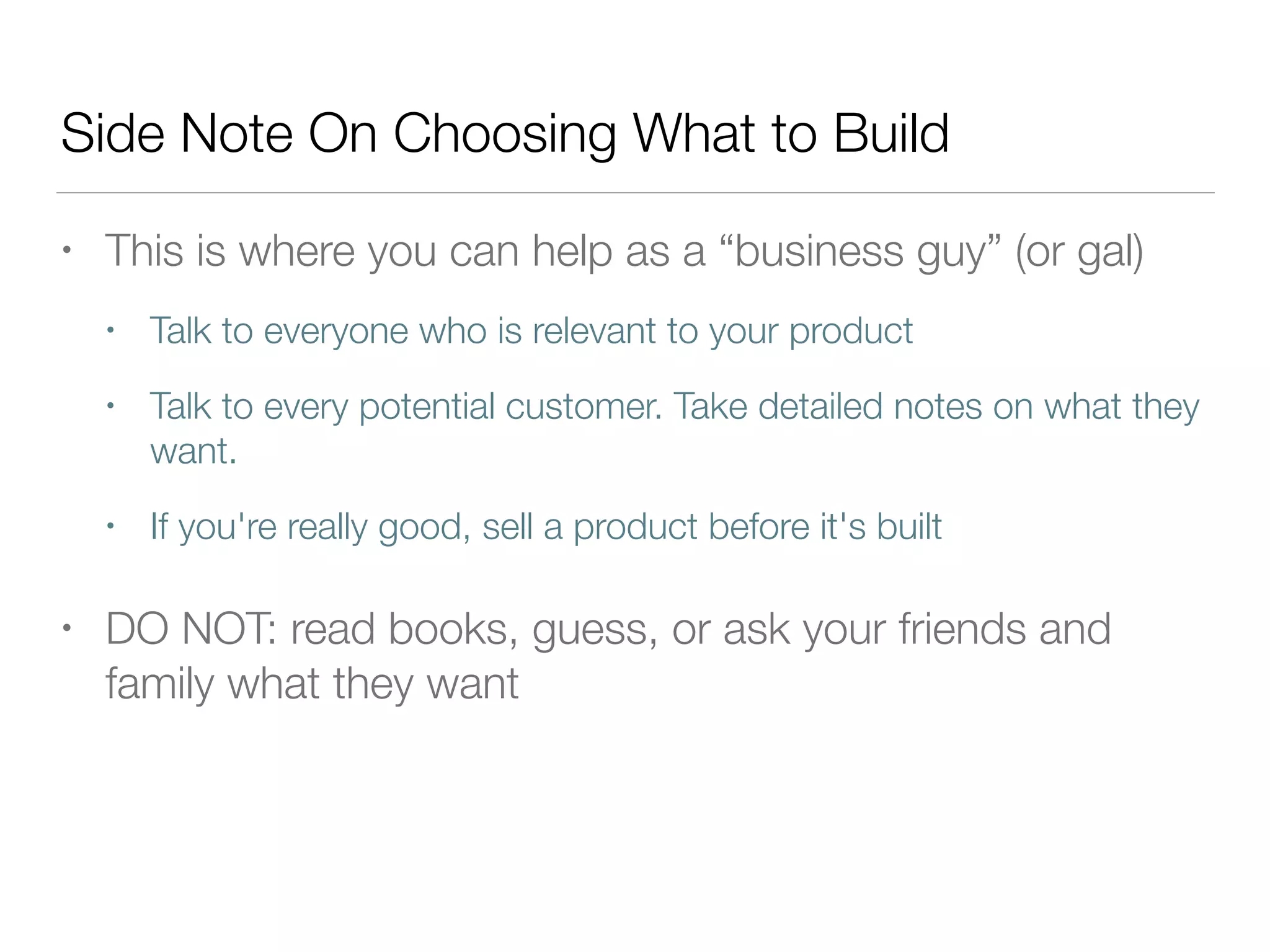 Side Note On Choosing What to Build
• This is where you can help as a “business guy” (or gal)
• Talk to everyone who is relevant to your product
• Talk to every potential customer. Take detailed notes on what they
want.
• If you're really good, sell a product before it's built
• DO NOT: read books, guess, or ask your friends and
family what they want
 