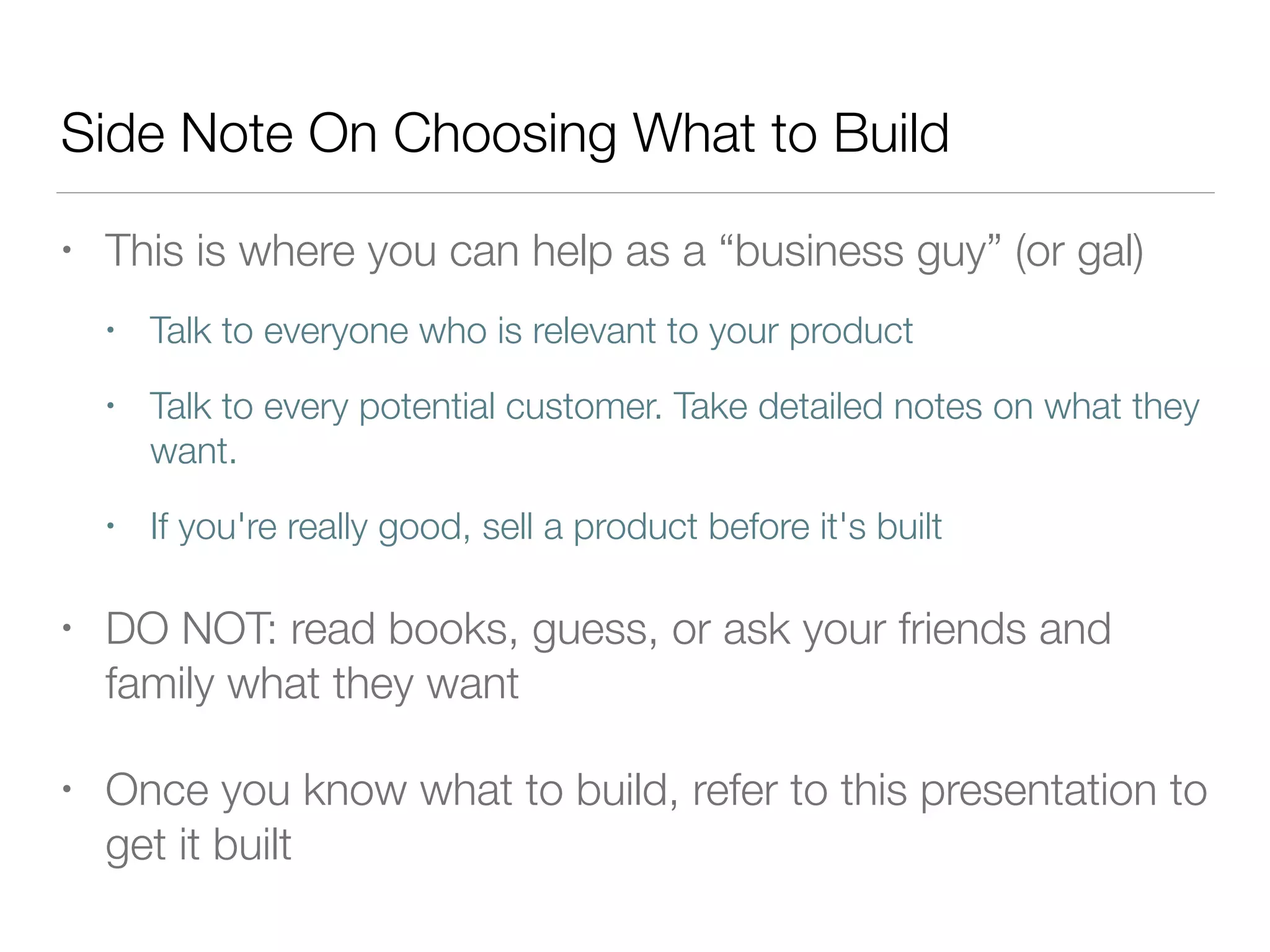 Side Note On Choosing What to Build
• This is where you can help as a “business guy” (or gal)
• Talk to everyone who is relevant to your product
• Talk to every potential customer. Take detailed notes on what they
want.
• If you're really good, sell a product before it's built
• DO NOT: read books, guess, or ask your friends and
family what they want
• Once you know what to build, refer to this presentation to
get it built
 