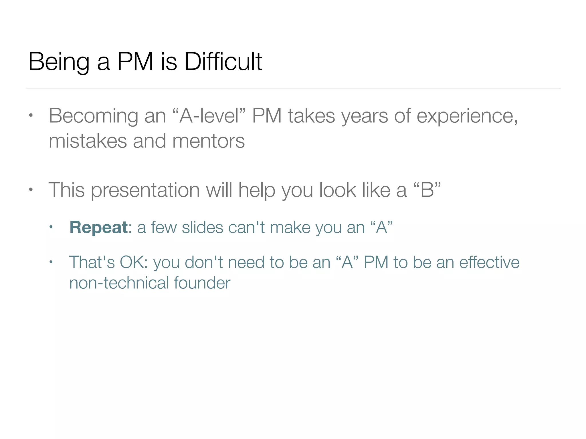 Being a PM is Difﬁcult
• Becoming an “A-level” PM takes years of experience,
mistakes and mentors
• This presentation will help you look like a “B”
• Repeat: a few slides can't make you an “A”
• That's OK: you don't need to be an “A” PM to be an effective
non-technical founder
 