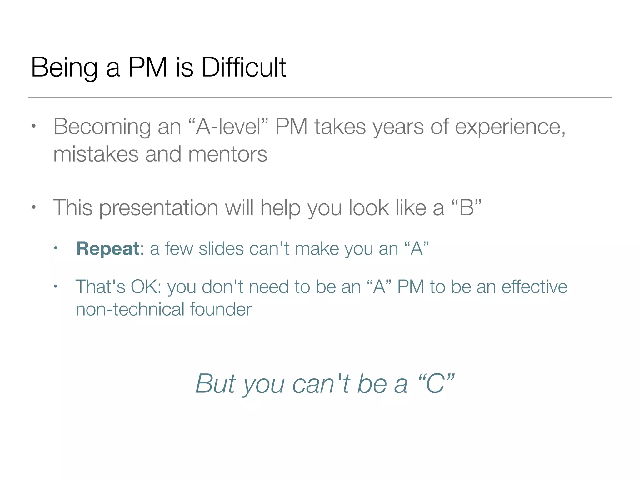 Being a PM is Difﬁcult
• Becoming an “A-level” PM takes years of experience,
mistakes and mentors
• This presentation will help you look like a “B”
• Repeat: a few slides can't make you an “A”
• That's OK: you don't need to be an “A” PM to be an effective
non-technical founder
But you can't be a “C”
 