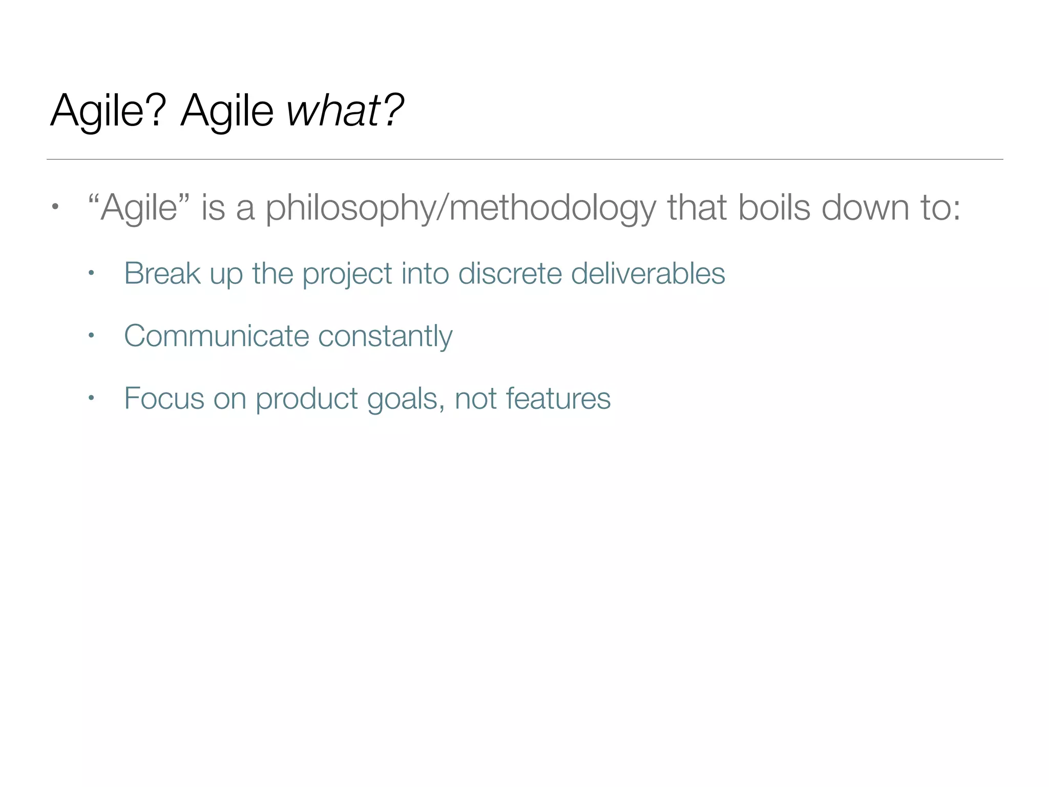 Agile? Agile what?
• “Agile” is a philosophy/methodology that boils down to:
• Break up the project into discrete deliverables
• Communicate constantly
• Focus on product goals, not features
 