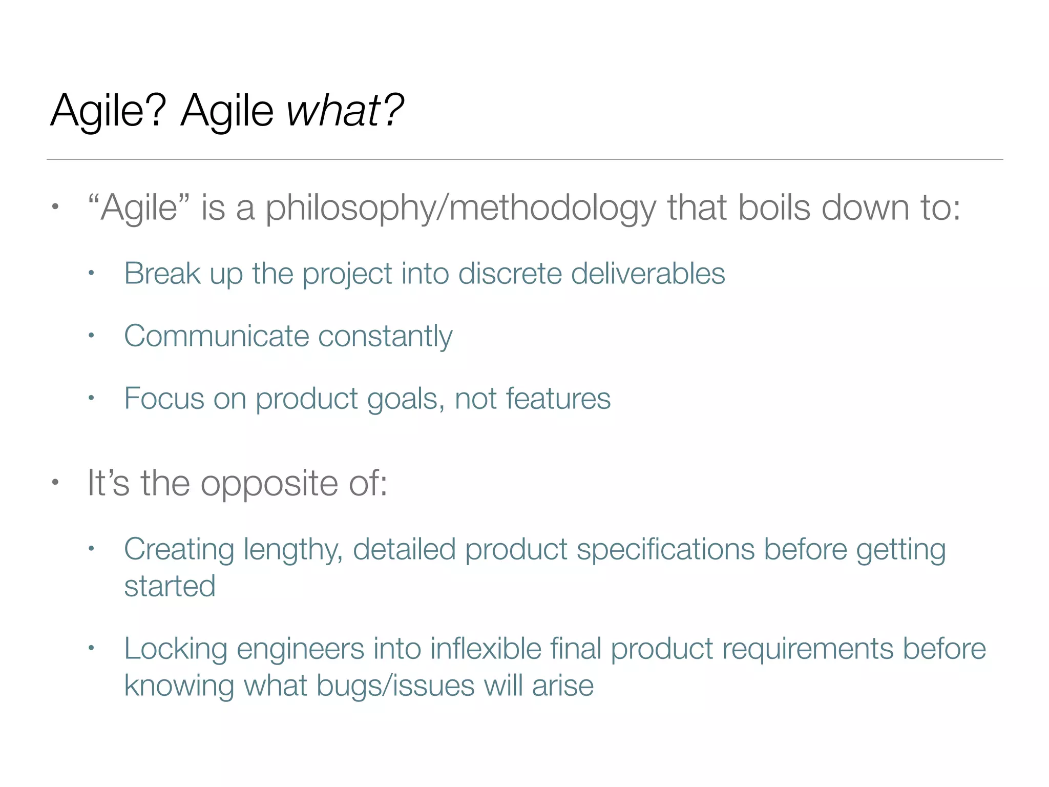 Agile? Agile what?
• “Agile” is a philosophy/methodology that boils down to:
• Break up the project into discrete deliverables
• Communicate constantly
• Focus on product goals, not features
• It’s the opposite of:
• Creating lengthy, detailed product speciﬁcations before getting
started
• Locking engineers into inﬂexible ﬁnal product requirements before
knowing what bugs/issues will arise
 