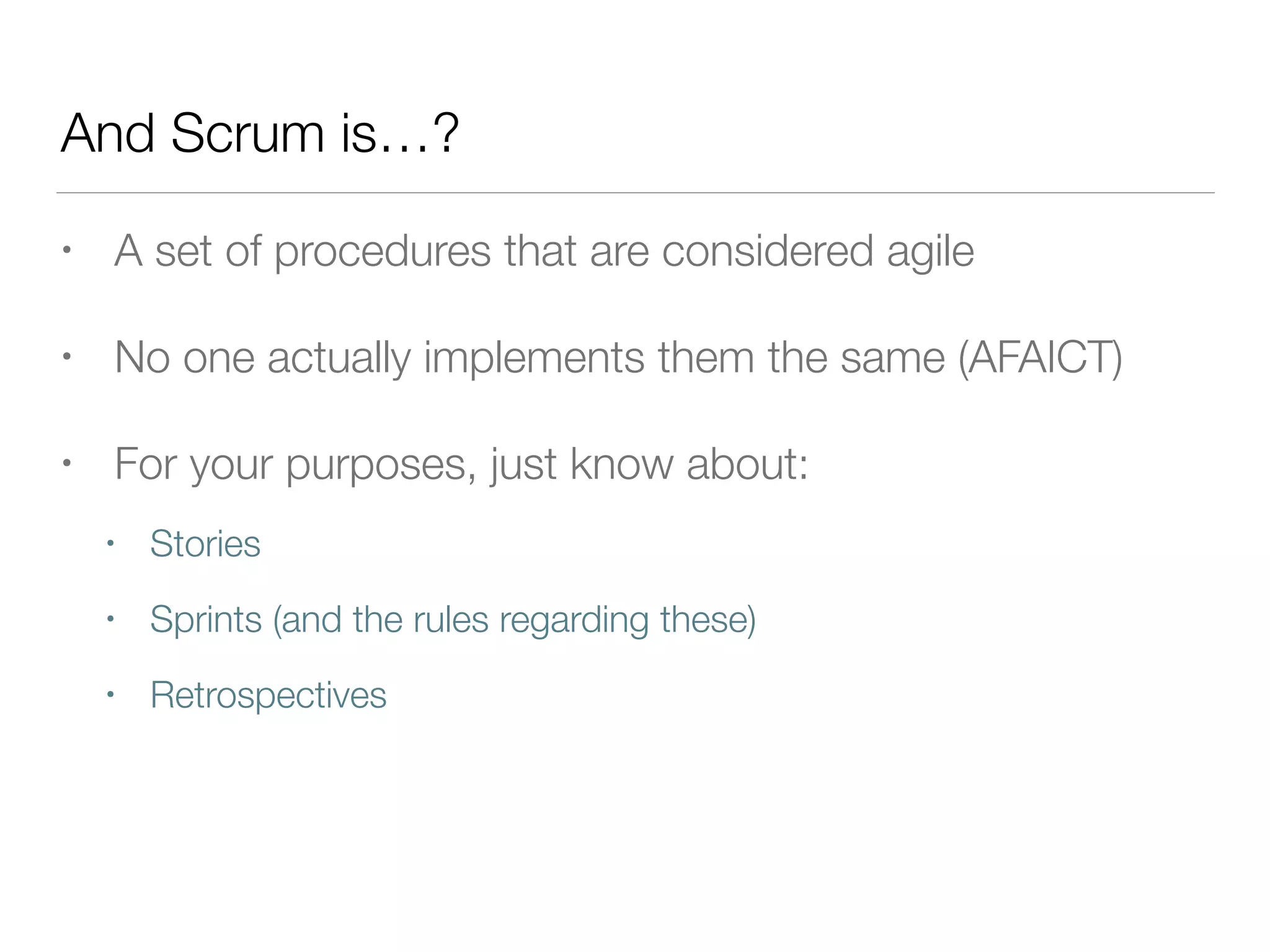 And Scrum is…?
• A set of procedures that are considered agile
• No one actually implements them the same (AFAICT)
• For your purposes, just know about:
• Stories
• Sprints (and the rules regarding these)
• Retrospectives
 