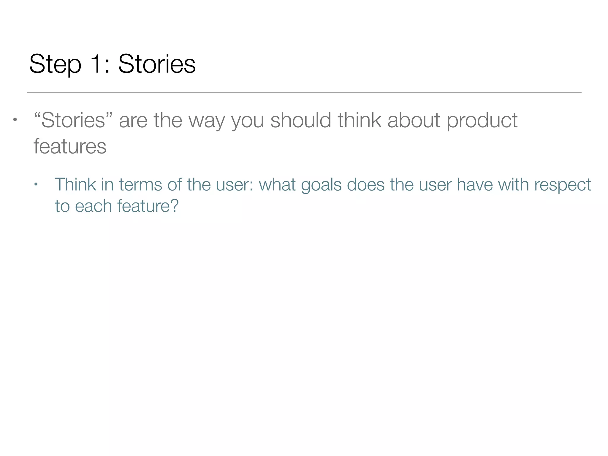Step 1: Stories
• “Stories” are the way you should think about product
features
• Think in terms of the user: what goals does the user have with respect
to each feature?
 