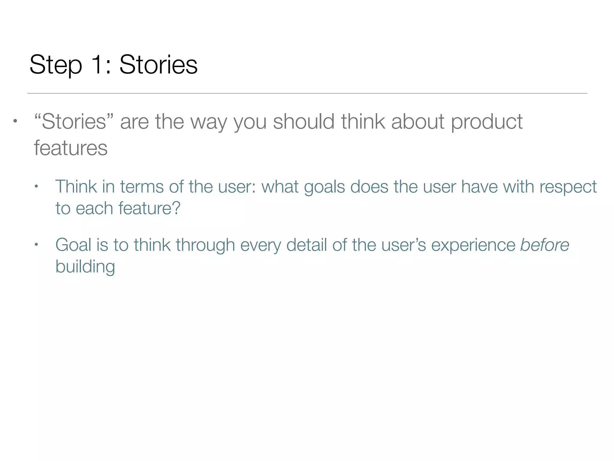 Step 1: Stories
• “Stories” are the way you should think about product
features
• Think in terms of the user: what goals does the user have with respect
to each feature?
• Goal is to think through every detail of the user’s experience before
building
 