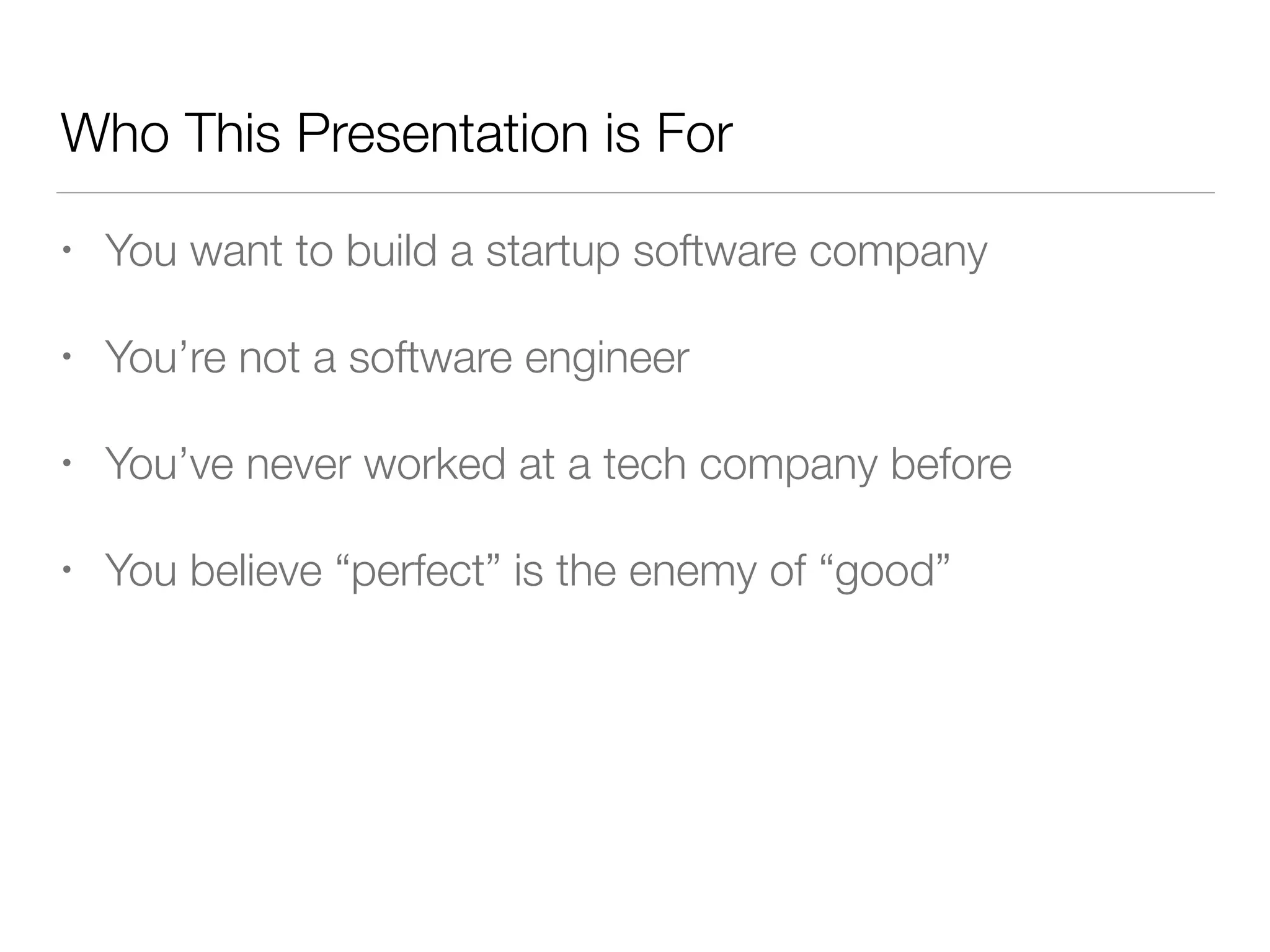 Who This Presentation is For
• You want to build a startup software company
• You’re not a software engineer
• You’ve never worked at a tech company before
• You believe “perfect” is the enemy of “good”
 