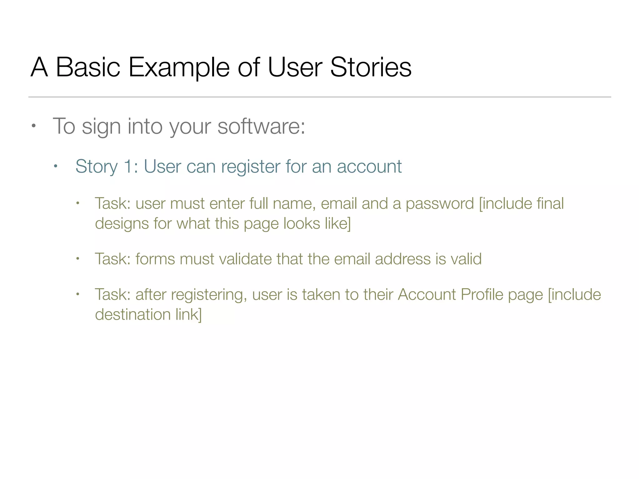 A Basic Example of User Stories
• To sign into your software:
• Story 1: User can register for an account
• Task: user must enter full name, email and a password [include ﬁnal
designs for what this page looks like]
• Task: forms must validate that the email address is valid
• Task: after registering, user is taken to their Account Proﬁle page [include
destination link]
 