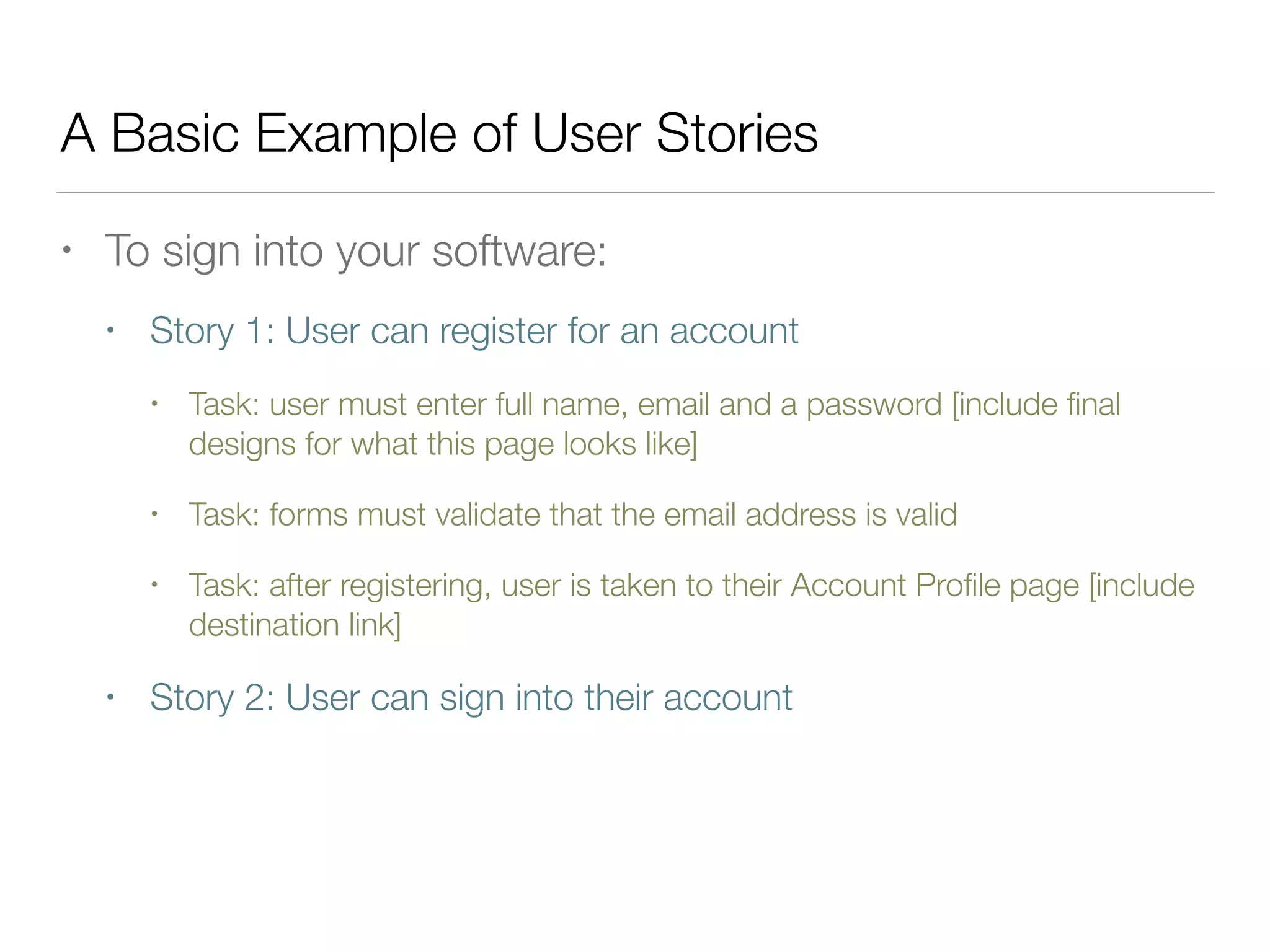 A Basic Example of User Stories
• To sign into your software:
• Story 1: User can register for an account
• Task: user must enter full name, email and a password [include ﬁnal
designs for what this page looks like]
• Task: forms must validate that the email address is valid
• Task: after registering, user is taken to their Account Proﬁle page [include
destination link]
• Story 2: User can sign into their account
 