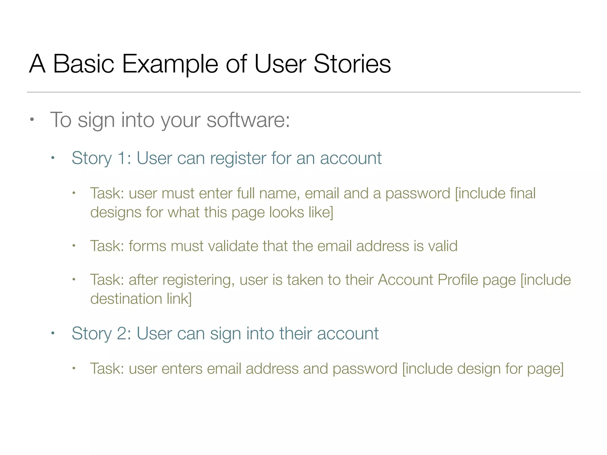 A Basic Example of User Stories
• To sign into your software:
• Story 1: User can register for an account
• Task: user must enter full name, email and a password [include ﬁnal
designs for what this page looks like]
• Task: forms must validate that the email address is valid
• Task: after registering, user is taken to their Account Proﬁle page [include
destination link]
• Story 2: User can sign into their account
• Task: user enters email address and password [include design for page]
 