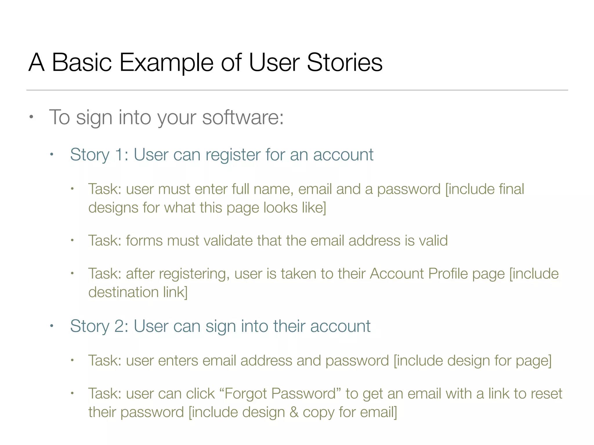 A Basic Example of User Stories
• To sign into your software:
• Story 1: User can register for an account
• Task: user must enter full name, email and a password [include ﬁnal
designs for what this page looks like]
• Task: forms must validate that the email address is valid
• Task: after registering, user is taken to their Account Proﬁle page [include
destination link]
• Story 2: User can sign into their account
• Task: user enters email address and password [include design for page]
• Task: user can click “Forgot Password” to get an email with a link to reset
their password [include design & copy for email]
 