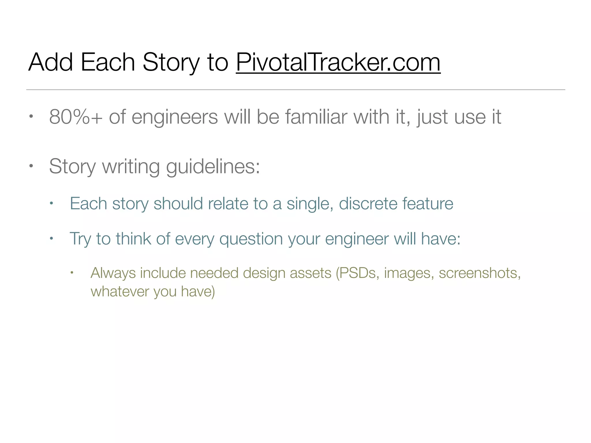 Add Each Story to PivotalTracker.com
• 80%+ of engineers will be familiar with it, just use it
• Story writing guidelines:
• Each story should relate to a single, discrete feature
• Try to think of every question your engineer will have:
• Always include needed design assets (PSDs, images, screenshots,
whatever you have)
 