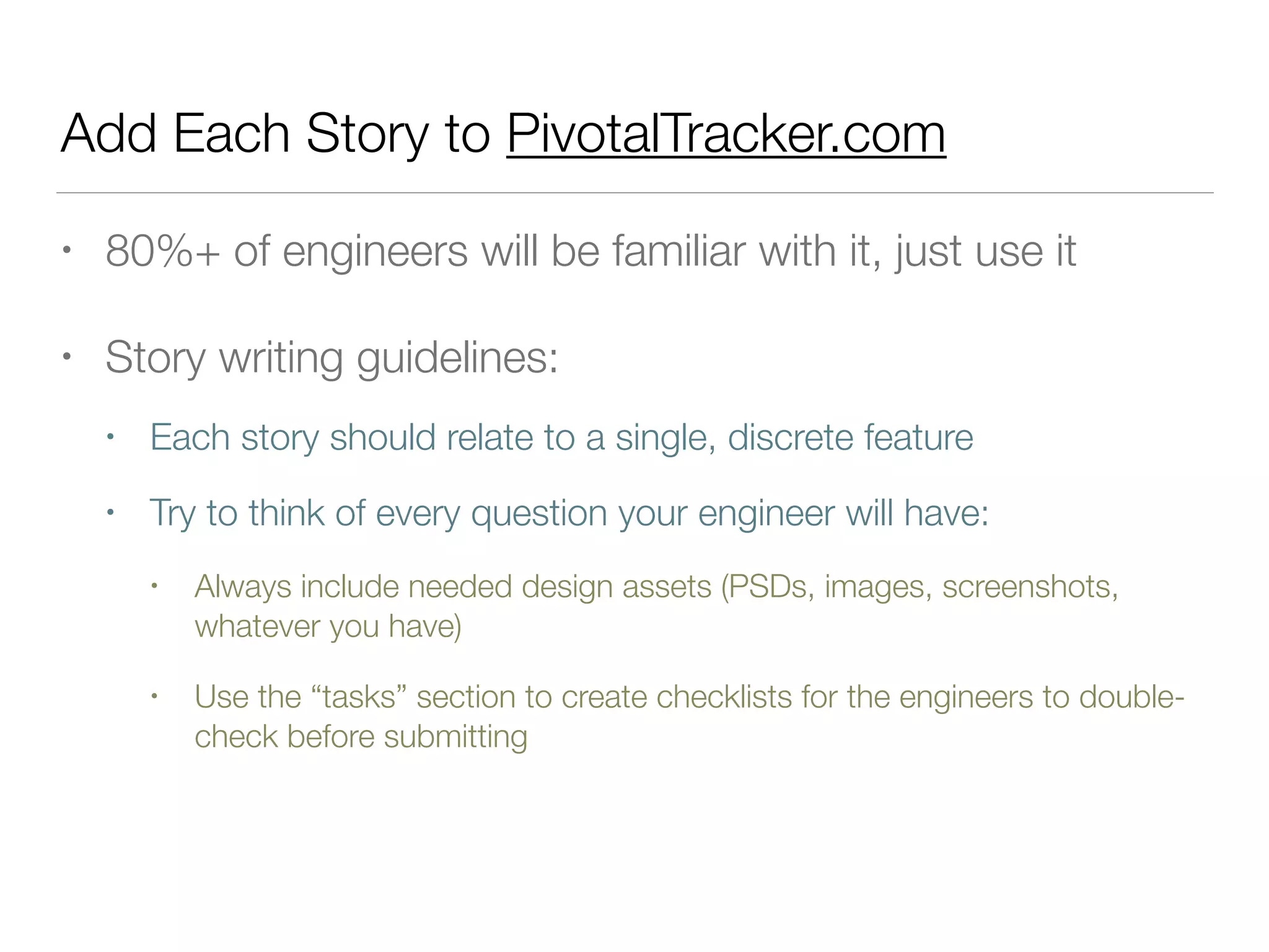 Add Each Story to PivotalTracker.com
• 80%+ of engineers will be familiar with it, just use it
• Story writing guidelines:
• Each story should relate to a single, discrete feature
• Try to think of every question your engineer will have:
• Always include needed design assets (PSDs, images, screenshots,
whatever you have)
• Use the “tasks” section to create checklists for the engineers to double-
check before submitting
 