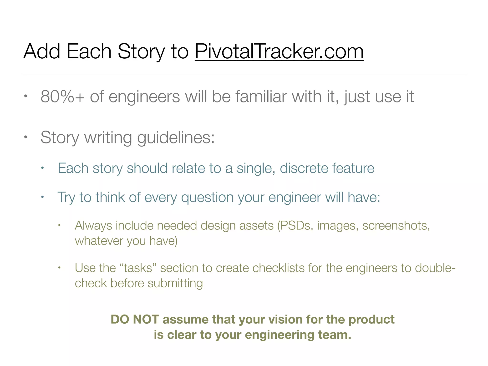 Add Each Story to PivotalTracker.com
• 80%+ of engineers will be familiar with it, just use it
• Story writing guidelines:
• Each story should relate to a single, discrete feature
• Try to think of every question your engineer will have:
• Always include needed design assets (PSDs, images, screenshots,
whatever you have)
• Use the “tasks” section to create checklists for the engineers to double-
check before submitting
DO NOT assume that your vision for the product
is clear to your engineering team.
 