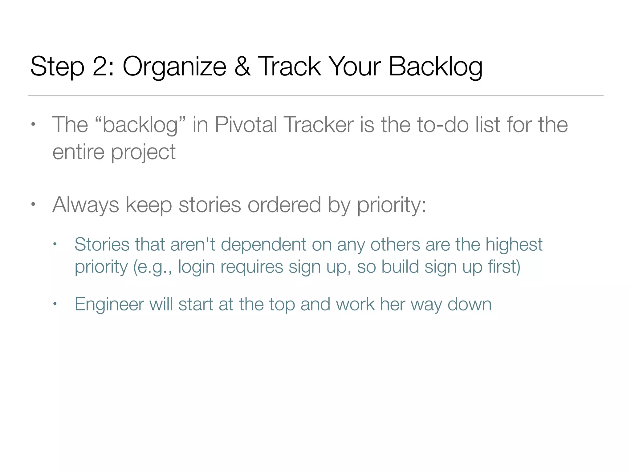 Step 2: Organize & Track Your Backlog
• The “backlog” in Pivotal Tracker is the to-do list for the
entire project
• Always keep stories ordered by priority:
• Stories that aren't dependent on any others are the highest
priority (e.g., login requires sign up, so build sign up ﬁrst)
• Engineer will start at the top and work her way down
 