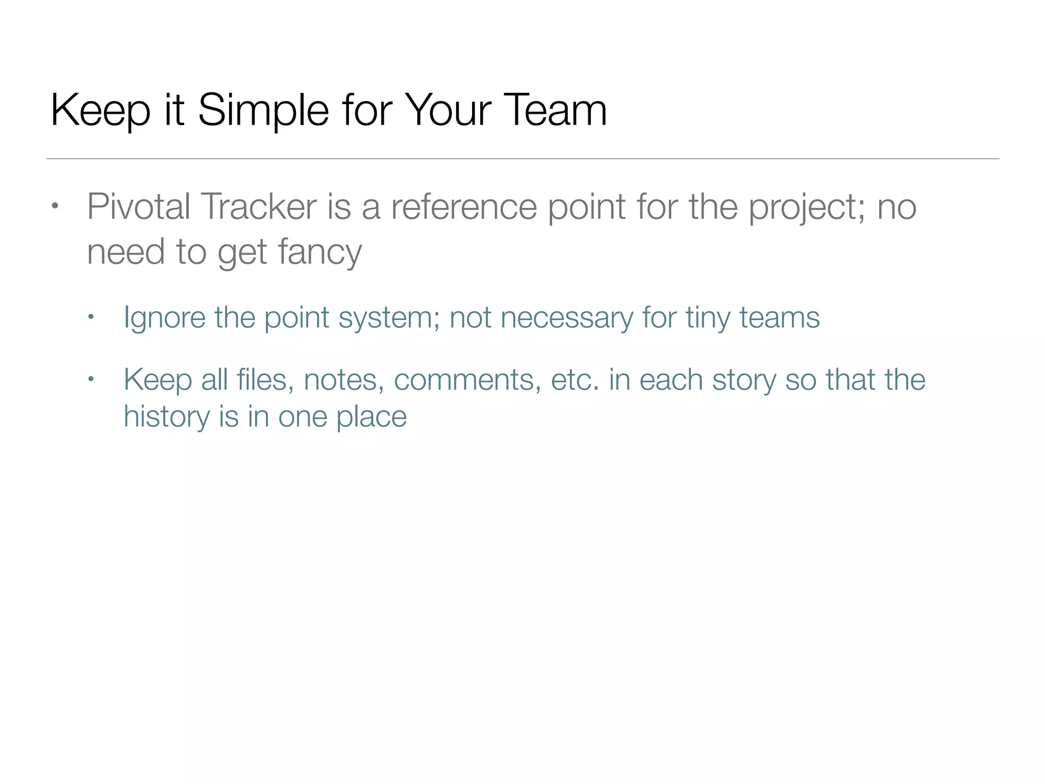 Keep it Simple for Your Team
• Pivotal Tracker is a reference point for the project; no
need to get fancy
• Ignore the point system; not necessary for tiny teams
• Keep all ﬁles, notes, comments, etc. in each story so that the
history is in one place
 