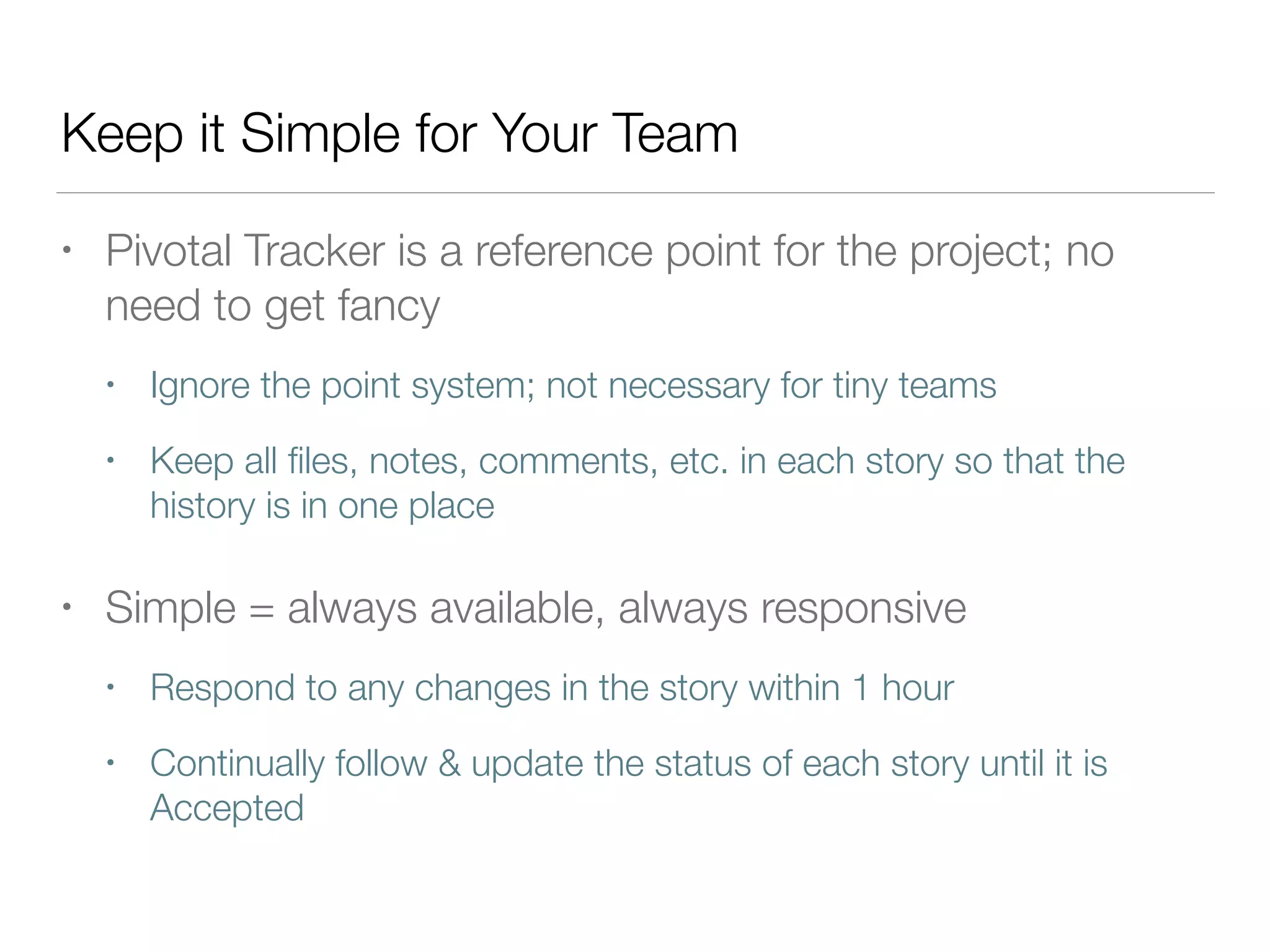 Keep it Simple for Your Team
• Pivotal Tracker is a reference point for the project; no
need to get fancy
• Ignore the point system; not necessary for tiny teams
• Keep all ﬁles, notes, comments, etc. in each story so that the
history is in one place
• Simple = always available, always responsive
• Respond to any changes in the story within 1 hour
• Continually follow & update the status of each story until it is
Accepted
 