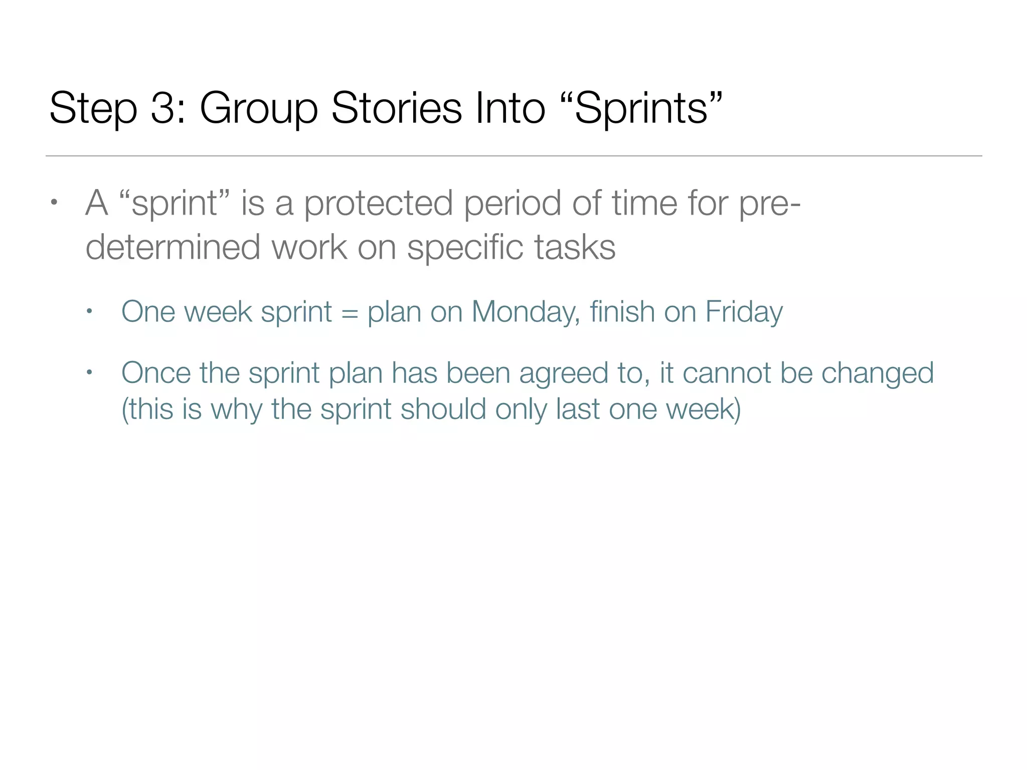 Step 3: Group Stories Into “Sprints”
• A “sprint” is a protected period of time for pre-
determined work on speciﬁc tasks
• One week sprint = plan on Monday, ﬁnish on Friday
• Once the sprint plan has been agreed to, it cannot be changed
(this is why the sprint should only last one week)
 