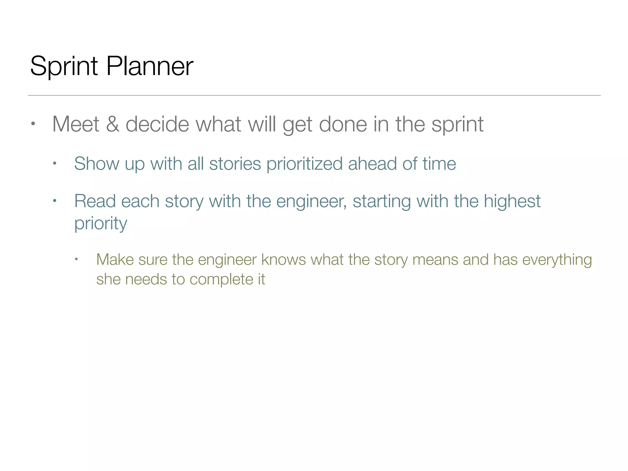 Sprint Planner
• Meet & decide what will get done in the sprint
• Show up with all stories prioritized ahead of time
• Read each story with the engineer, starting with the highest
priority
• Make sure the engineer knows what the story means and has everything
she needs to complete it
 