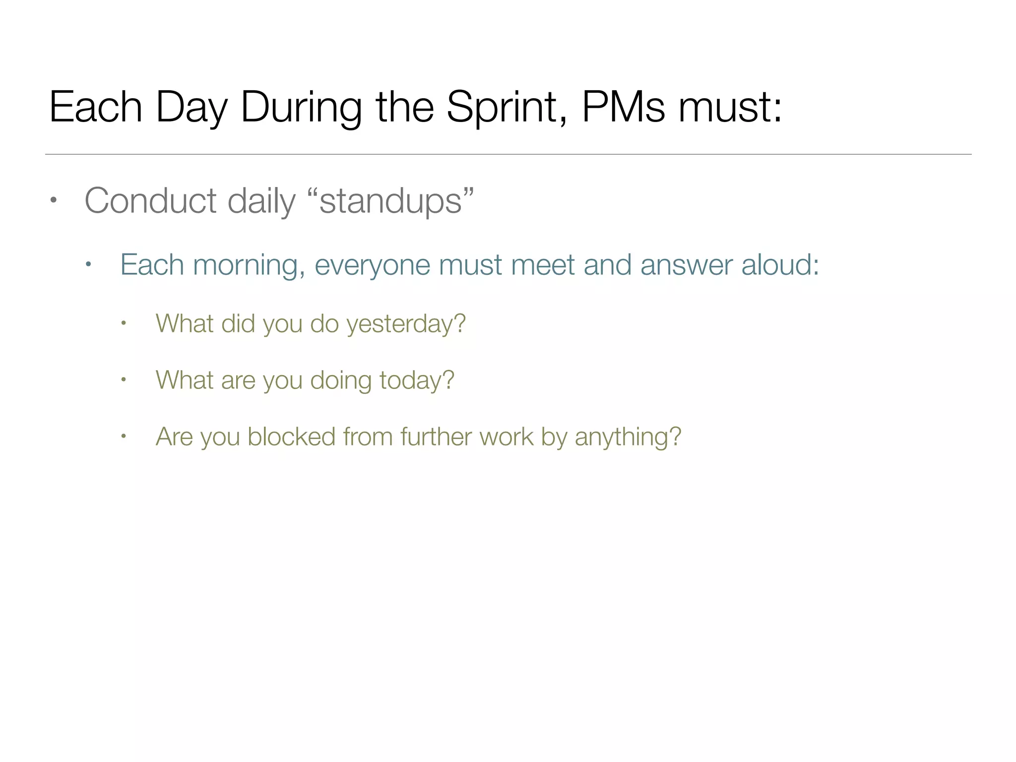 Each Day During the Sprint, PMs must:
• Conduct daily “standups”
• Each morning, everyone must meet and answer aloud:
• What did you do yesterday?
• What are you doing today?
• Are you blocked from further work by anything?
 
