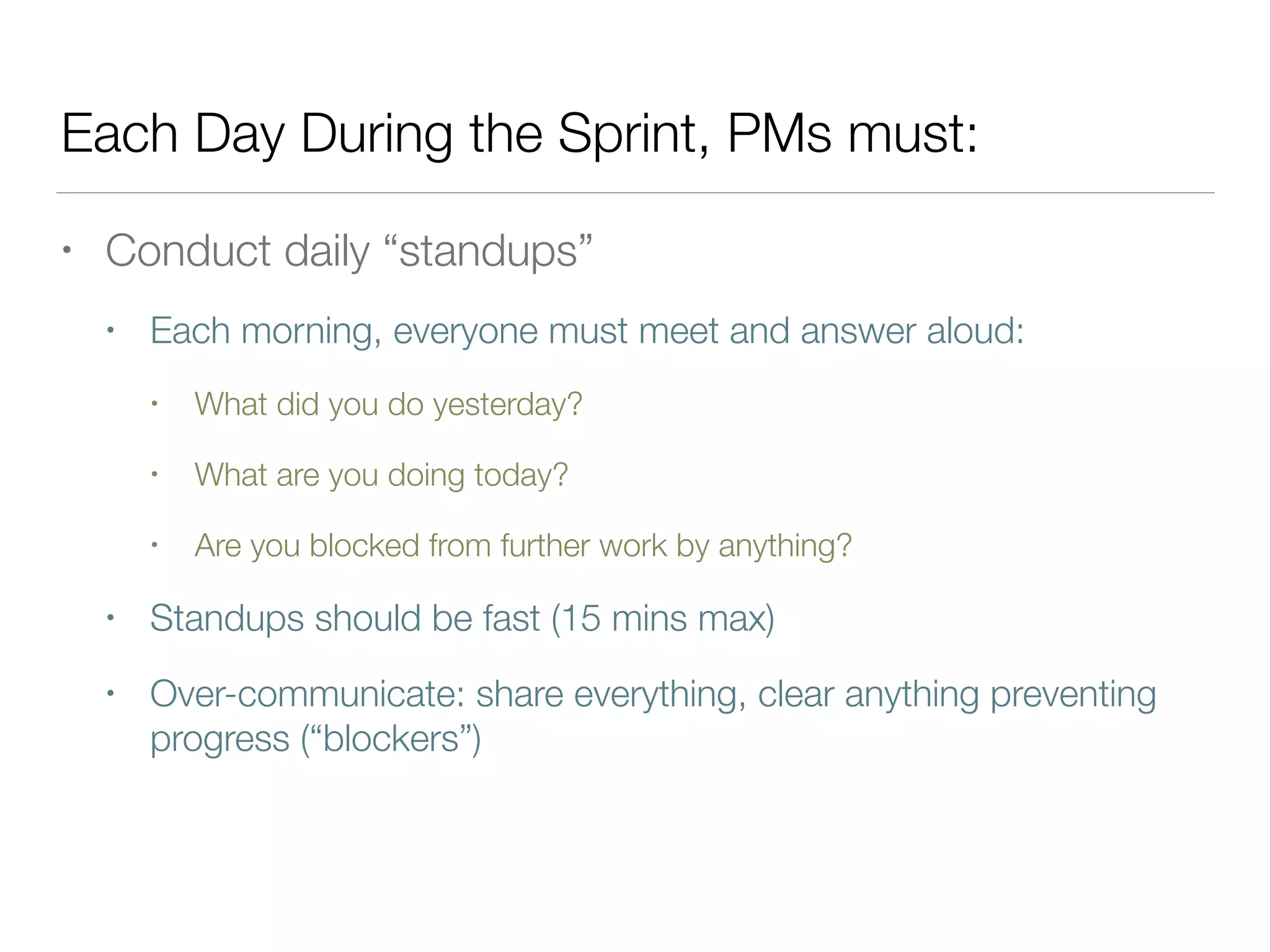 Each Day During the Sprint, PMs must:
• Conduct daily “standups”
• Each morning, everyone must meet and answer aloud:
• What did you do yesterday?
• What are you doing today?
• Are you blocked from further work by anything?
• Standups should be fast (15 mins max)
• Over-communicate: share everything, clear anything preventing
progress (“blockers”)
 