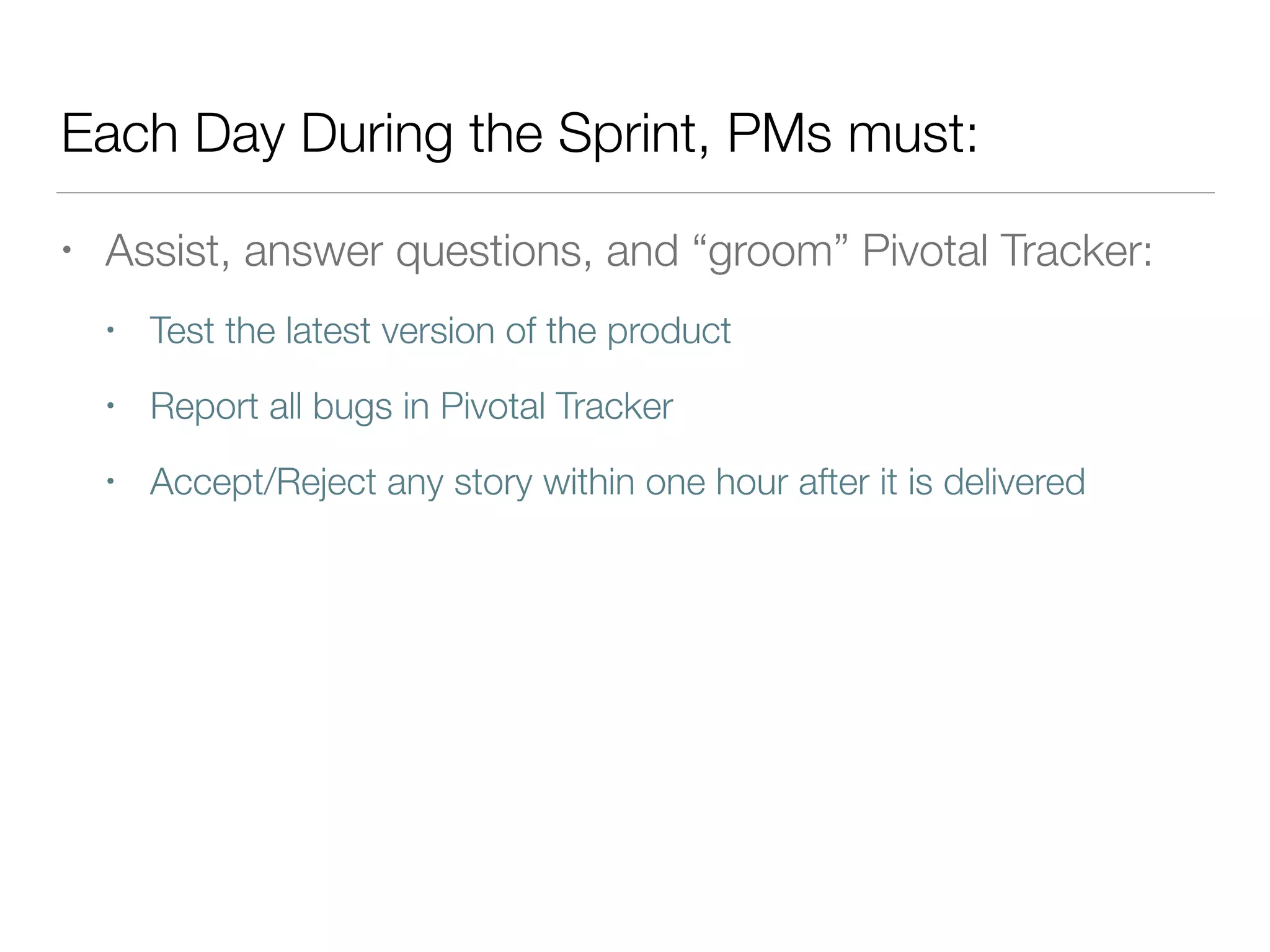 Each Day During the Sprint, PMs must:
• Assist, answer questions, and “groom” Pivotal Tracker:
• Test the latest version of the product
• Report all bugs in Pivotal Tracker
• Accept/Reject any story within one hour after it is delivered
 
