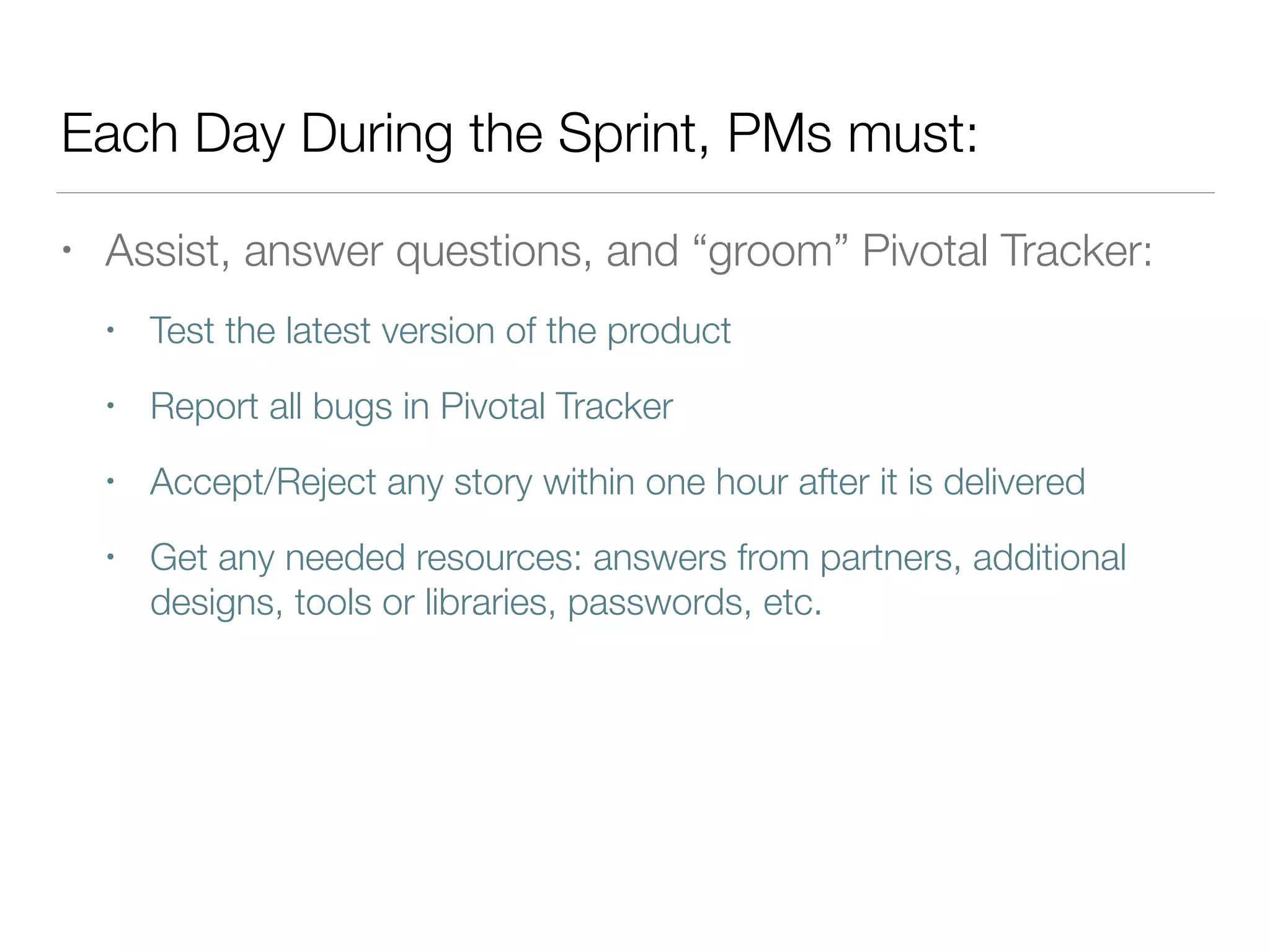 Each Day During the Sprint, PMs must:
• Assist, answer questions, and “groom” Pivotal Tracker:
• Test the latest version of the product
• Report all bugs in Pivotal Tracker
• Accept/Reject any story within one hour after it is delivered
• Get any needed resources: answers from partners, additional
designs, tools or libraries, passwords, etc.
 