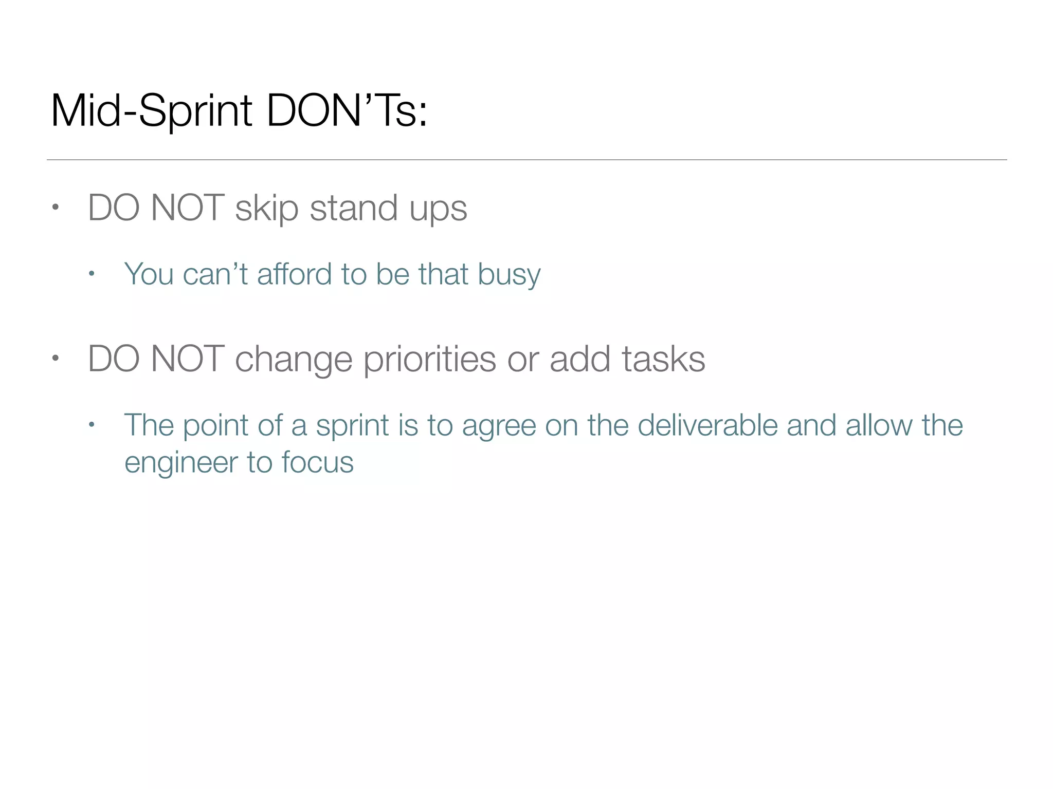 Mid-Sprint DON’Ts:
• DO NOT skip stand ups
• You can’t afford to be that busy
• DO NOT change priorities or add tasks
• The point of a sprint is to agree on the deliverable and allow the
engineer to focus
 
