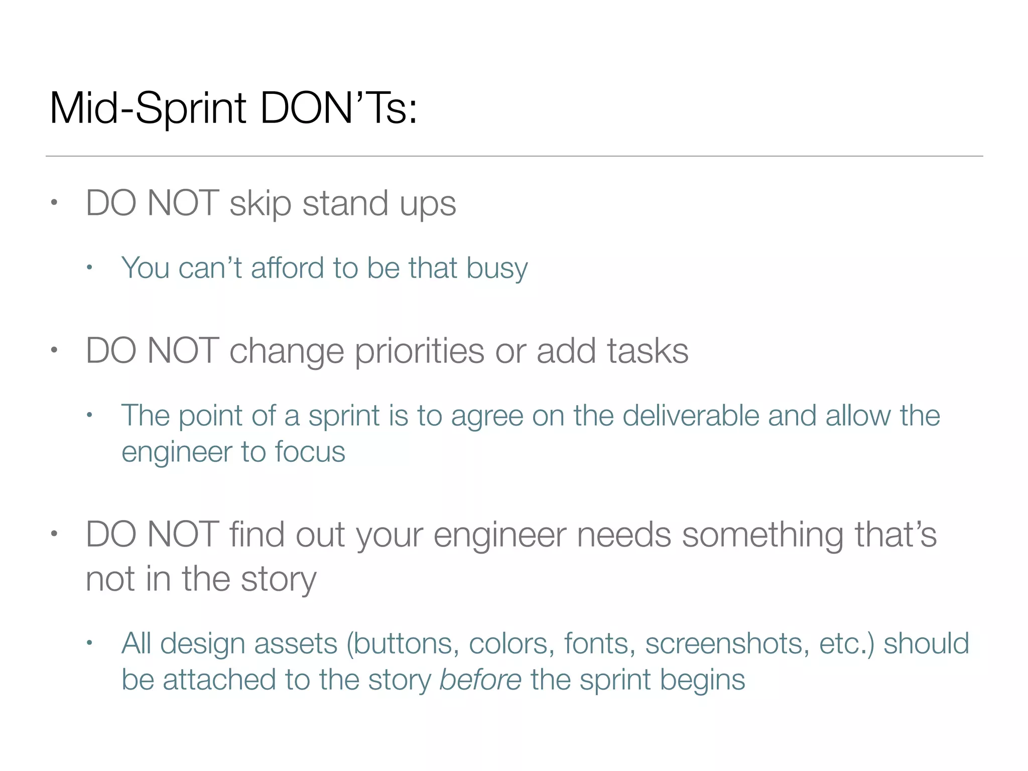 Mid-Sprint DON’Ts:
• DO NOT skip stand ups
• You can’t afford to be that busy
• DO NOT change priorities or add tasks
• The point of a sprint is to agree on the deliverable and allow the
engineer to focus
• DO NOT ﬁnd out your engineer needs something that’s
not in the story
• All design assets (buttons, colors, fonts, screenshots, etc.) should
be attached to the story before the sprint begins
 