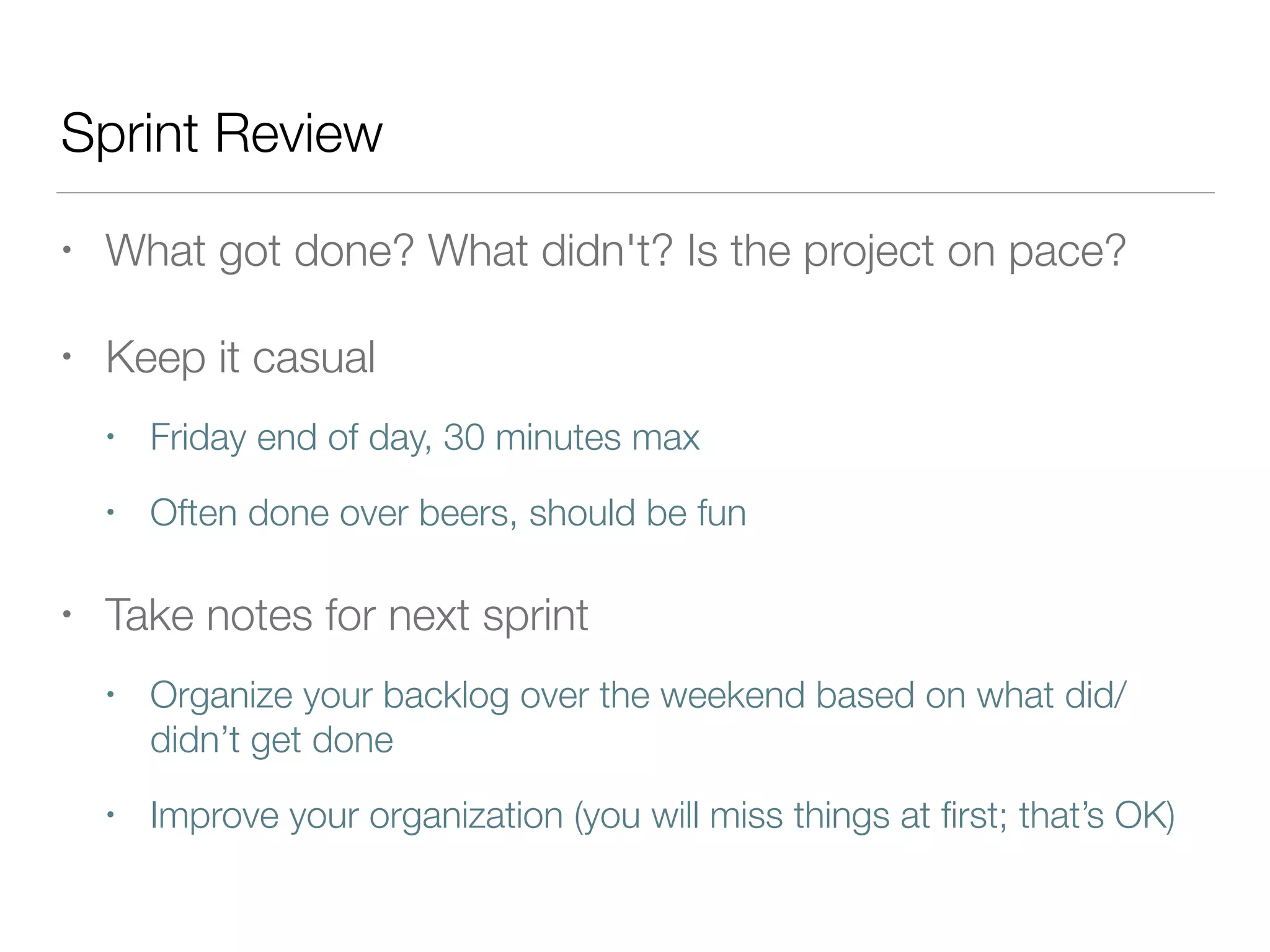 Sprint Review
• What got done? What didn't? Is the project on pace?
• Keep it casual
• Friday end of day, 30 minutes max
• Often done over beers, should be fun
• Take notes for next sprint
• Organize your backlog over the weekend based on what did/
didn’t get done
• Improve your organization (you will miss things at ﬁrst; that’s OK)
 