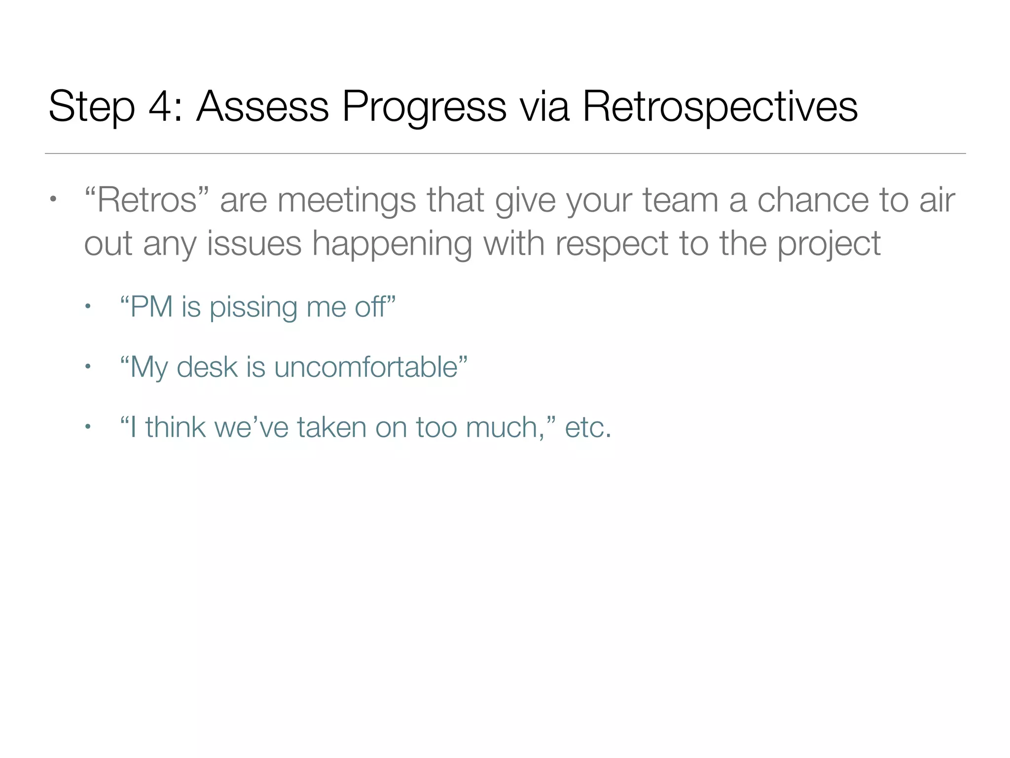 Step 4: Assess Progress via Retrospectives
• “Retros” are meetings that give your team a chance to air
out any issues happening with respect to the project
• “PM is pissing me off”
• “My desk is uncomfortable”
• “I think we’ve taken on too much,” etc.
 