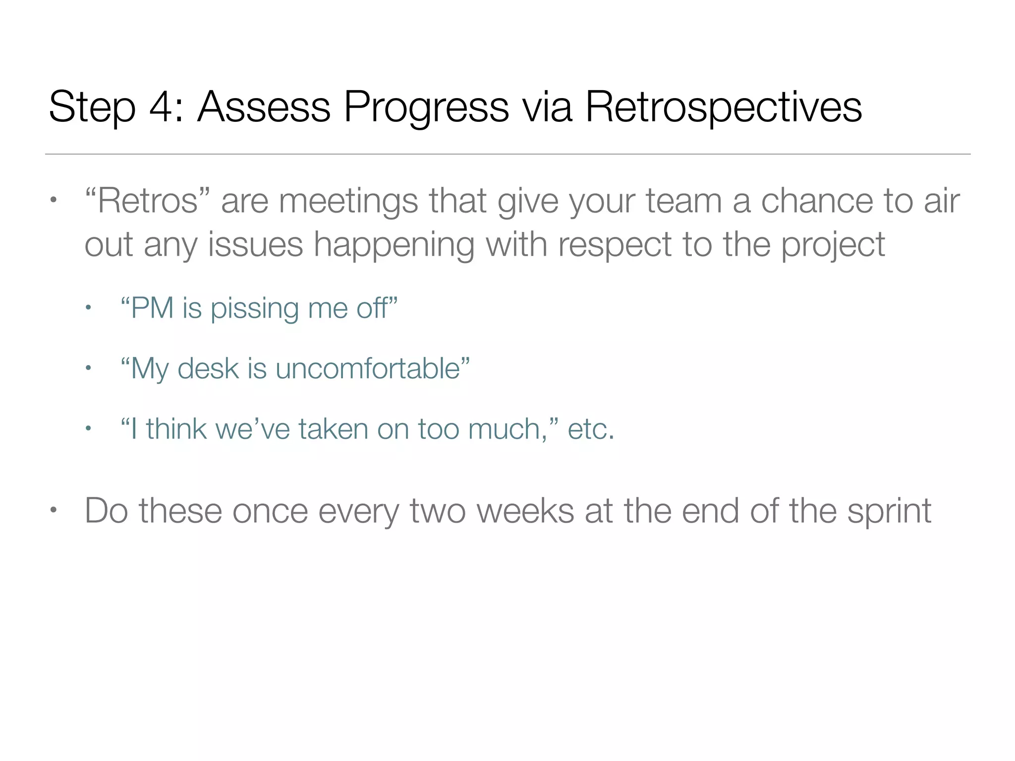 Step 4: Assess Progress via Retrospectives
• “Retros” are meetings that give your team a chance to air
out any issues happening with respect to the project
• “PM is pissing me off”
• “My desk is uncomfortable”
• “I think we’ve taken on too much,” etc.
• Do these once every two weeks at the end of the sprint
 