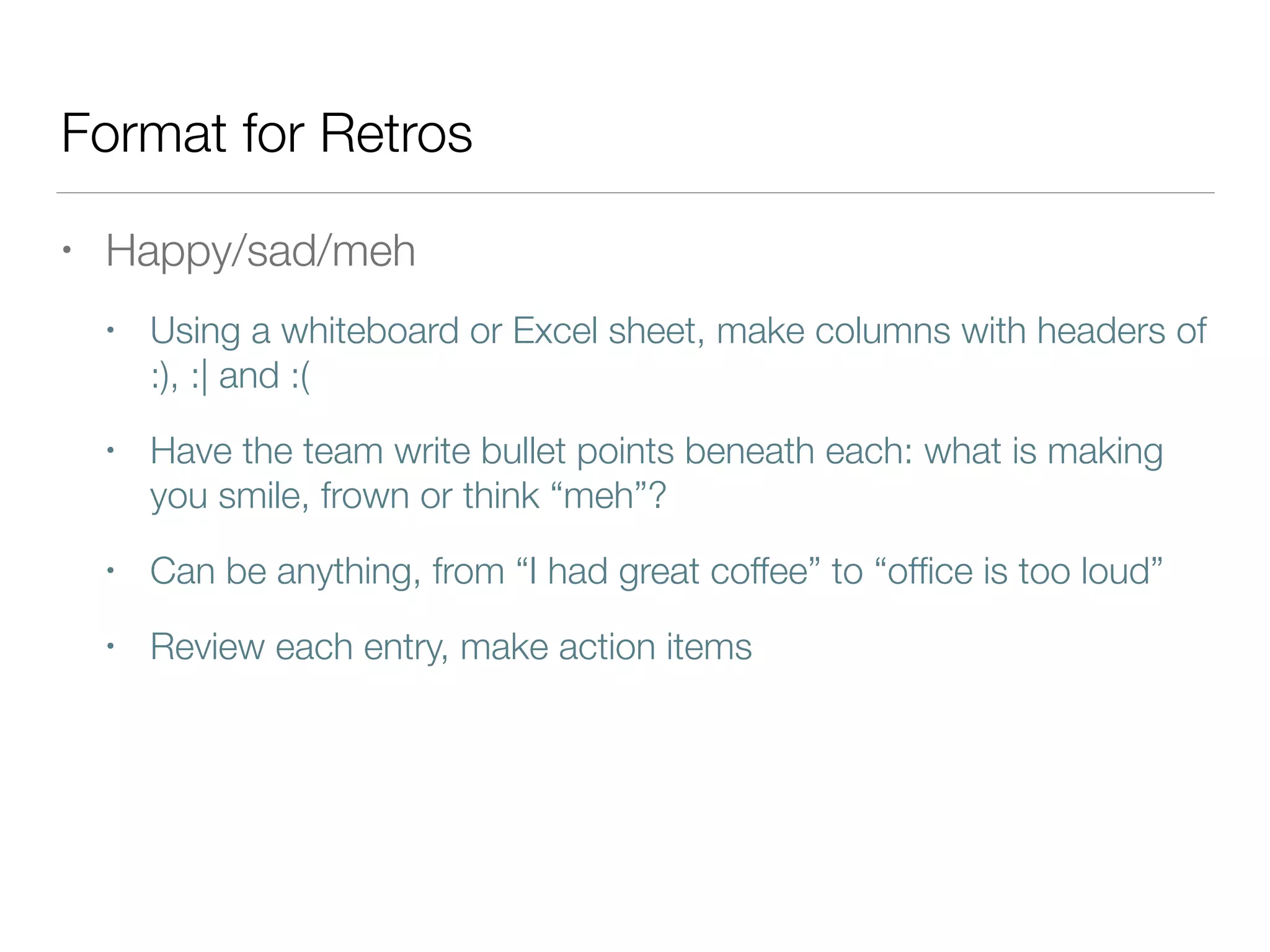 Format for Retros
• Happy/sad/meh
• Using a whiteboard or Excel sheet, make columns with headers of
:), :| and :(
• Have the team write bullet points beneath each: what is making
you smile, frown or think “meh”?
• Can be anything, from “I had great coffee” to “ofﬁce is too loud”
• Review each entry, make action items
 