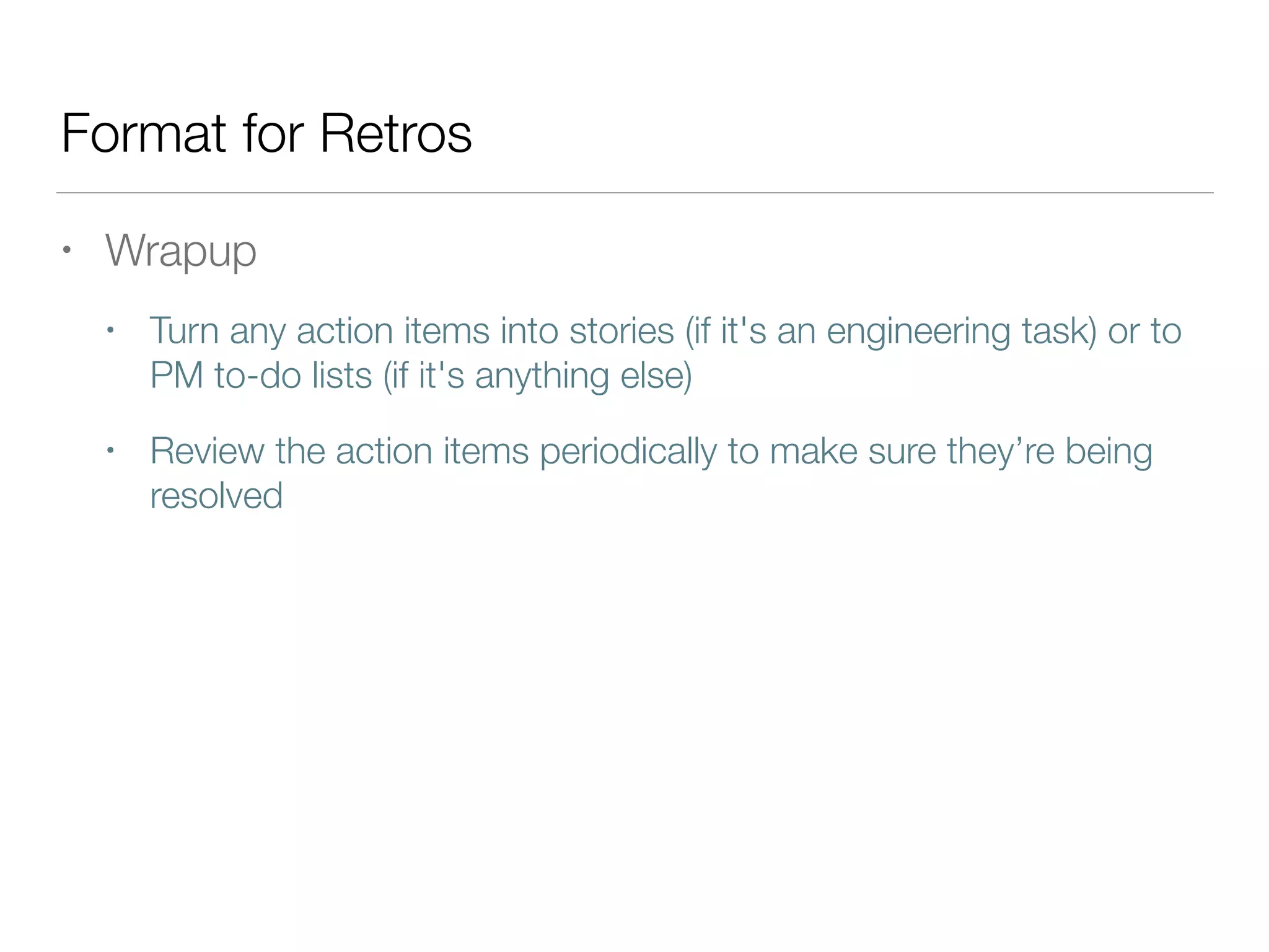 Format for Retros
• Wrapup
• Turn any action items into stories (if it's an engineering task) or to
PM to-do lists (if it's anything else)
• Review the action items periodically to make sure they’re being
resolved
 
