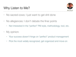 Why Listen to Me?
• No sacred cows: I just want to get shit done
• No allegiances: I don't debate the ﬁner points
• Not interested in the “perfect” PM style, methodology, tool, etc.
• My opinion:
• Your success doesn't hinge on “perfect” product management
• Pick the most widely recognized, get organized and move on
@rustysf
 