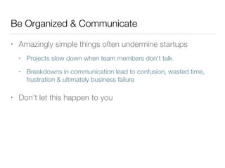 Be Organized & Communicate
• Amazingly simple things often undermine startups
• Projects slow down when team members don't talk
• Breakdowns in communication lead to confusion, wasted time,
frustration & ultimately business failure
• Don’t let this happen to you
 