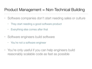 Product Management = Non-Technical Building
• Software companies don't start needing sales or culture
• They start needing a good software product
• Everything else comes after that
• Software engineers build software
• You're not a software engineer
• You're only useful if you can help engineers build
reasonably scalable code as fast as possible
 