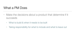 What a PM Does
• Make the decisions about a product that determine if it
succeeds
• What to build & when it needs to be built
• Taking responsibility for what to include and what to leave out
 