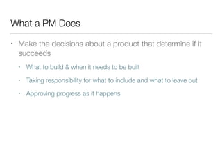 What a PM Does
• Make the decisions about a product that determine if it
succeeds
• What to build & when it needs to be built
• Taking responsibility for what to include and what to leave out
• Approving progress as it happens
 