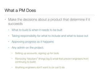 What a PM Does
• Make the decisions about a product that determine if it
succeeds
• What to build & when it needs to be built
• Taking responsibility for what to include and what to leave out
• Approving progress as it happens
• Any admin on the project:
• Setting up accounts, signing up for tools
• Removing “blockers” (things big & small that prevent engineers from
continuing to build)
• Anything engineers don’t want to (or can’t) do
 