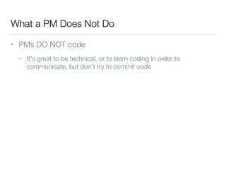 What a PM Does Not Do
• PMs DO NOT code
• It's great to be technical, or to learn coding in order to
communicate, but don't try to commit code
 