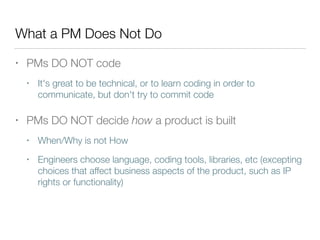 What a PM Does Not Do
• PMs DO NOT code
• It's great to be technical, or to learn coding in order to
communicate, but don't try to commit code
• PMs DO NOT decide how a product is built
• When/Why is not How
• Engineers choose language, coding tools, libraries, etc (excepting
choices that affect business aspects of the product, such as IP
rights or functionality)
 