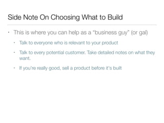 Side Note On Choosing What to Build
• This is where you can help as a “business guy” (or gal)
• Talk to everyone who is relevant to your product
• Talk to every potential customer. Take detailed notes on what they
want.
• If you're really good, sell a product before it's built
 