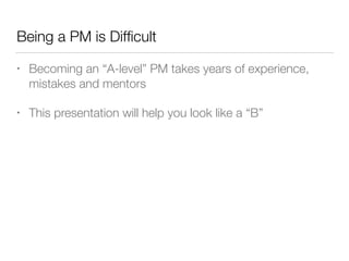 Being a PM is Difﬁcult
• Becoming an “A-level” PM takes years of experience,
mistakes and mentors
• This presentation will help you look like a “B”
 