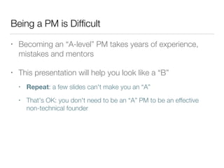 Being a PM is Difﬁcult
• Becoming an “A-level” PM takes years of experience,
mistakes and mentors
• This presentation will help you look like a “B”
• Repeat: a few slides can't make you an “A”
• That's OK: you don't need to be an “A” PM to be an effective
non-technical founder
 