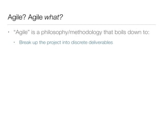 Agile? Agile what?
• “Agile” is a philosophy/methodology that boils down to:
• Break up the project into discrete deliverables
 