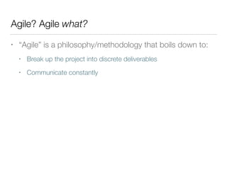 Agile? Agile what?
• “Agile” is a philosophy/methodology that boils down to:
• Break up the project into discrete deliverables
• Communicate constantly
 