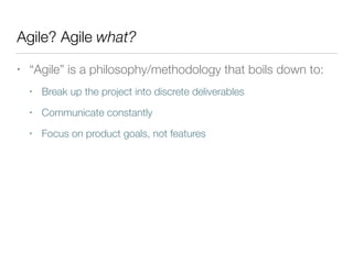 Agile? Agile what?
• “Agile” is a philosophy/methodology that boils down to:
• Break up the project into discrete deliverables
• Communicate constantly
• Focus on product goals, not features
 