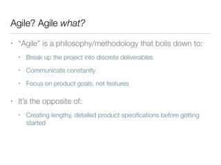 Agile? Agile what?
• “Agile” is a philosophy/methodology that boils down to:
• Break up the project into discrete deliverables
• Communicate constantly
• Focus on product goals, not features
• It’s the opposite of:
• Creating lengthy, detailed product speciﬁcations before getting
started
 