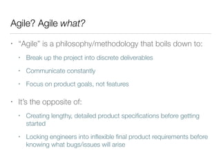 Agile? Agile what?
• “Agile” is a philosophy/methodology that boils down to:
• Break up the project into discrete deliverables
• Communicate constantly
• Focus on product goals, not features
• It’s the opposite of:
• Creating lengthy, detailed product speciﬁcations before getting
started
• Locking engineers into inﬂexible ﬁnal product requirements before
knowing what bugs/issues will arise
 